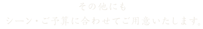 その他にもシーン・ご予算に合わせてご用意いたします。